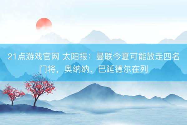 21点游戏官网 太阳报：曼联今夏可能放走四名门将，奥纳纳、巴延德尔在列