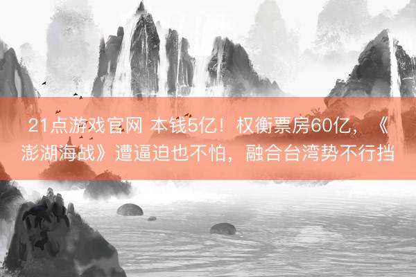 21点游戏官网 本钱5亿！权衡票房60亿，《澎湖海战》遭逼迫也不怕，融合台湾势不行挡