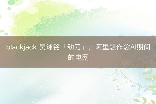 blackjack 吴泳铭「动刀」，阿里想作念AI期间的电网