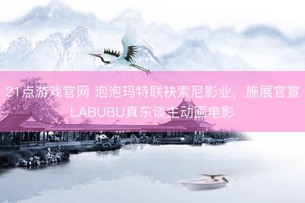 21点游戏官网 泡泡玛特联袂索尼影业，施展官宣LABUBU真东谈主动画电影
