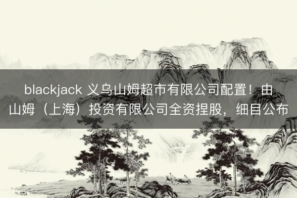 blackjack 义乌山姆超市有限公司配置！由山姆（上海）投资有限公司全资捏股，细目公布