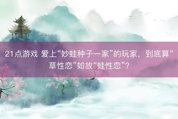 21点游戏 爱上“妙蛙种子一家”的玩家，到底算“草性恋”如故“蛙性恋”？