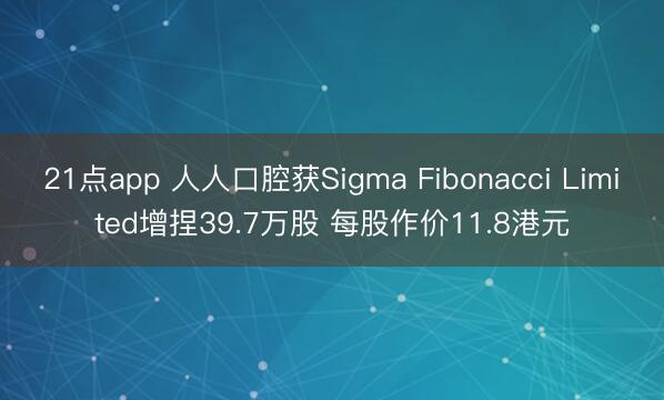 21点app 人人口腔获Sigma Fibonacci Limited增捏39.7万股 每股作价11.8港元