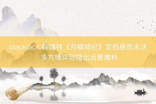 blackjack 鞠婧祎《月鳞绮纪》定档悬而未决 多方博弈致播出远景难料