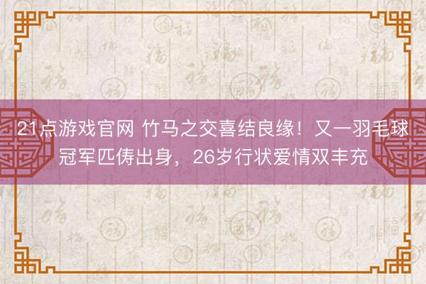 21点游戏官网 竹马之交喜结良缘！又一羽毛球冠军匹俦出身，26岁行状爱情双丰充