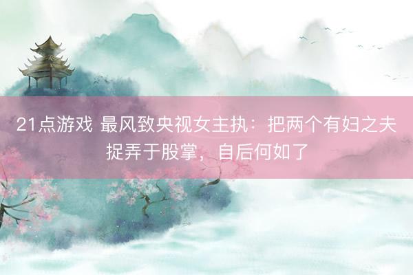 21点游戏 最风致央视女主执：把两个有妇之夫捉弄于股掌，自后何如了