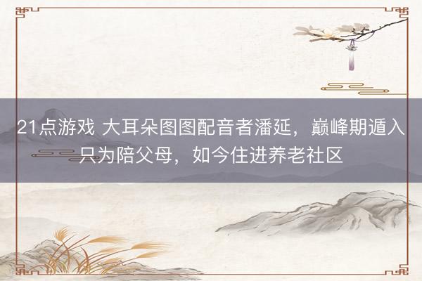21点游戏 大耳朵图图配音者潘延，巅峰期遁入只为陪父母，如今住进养老社区