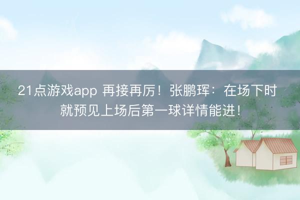 21点游戏app 再接再厉！张鹏珲：在场下时 就预见上场后第一球详情能进！