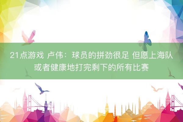 21点游戏 卢伟：球员的拼劲很足 但愿上海队或者健康地打完剩下的所有比赛