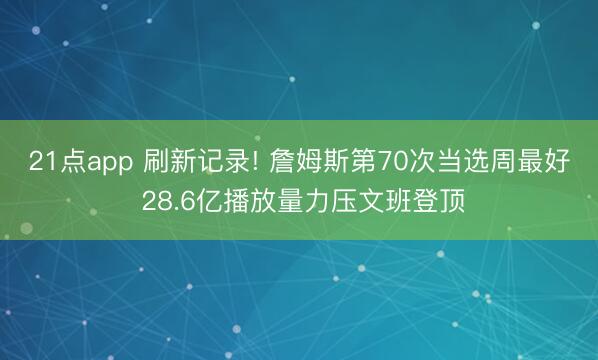 21点app 刷新记录! 詹姆斯第70次当选周最好 28.6亿播放量力压文班登顶