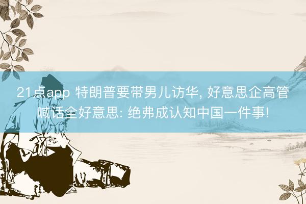 21点app 特朗普要带男儿访华， 好意思企高管喊话全好意思: 绝弗成认知中国一件事!