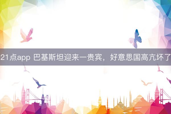 21点app 巴基斯坦迎来一贵宾，好意思国高亢坏了