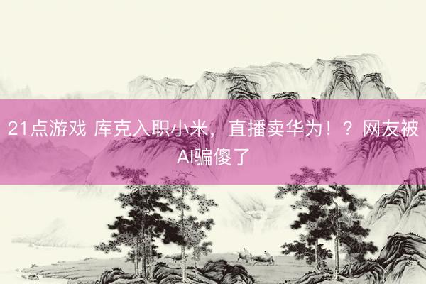 21点游戏 库克入职小米，直播卖华为！？网友被AI骗傻了