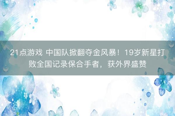 21点游戏 中国队掀翻夺金风暴！19岁新星打败全国记录保合手者，获外界盛赞