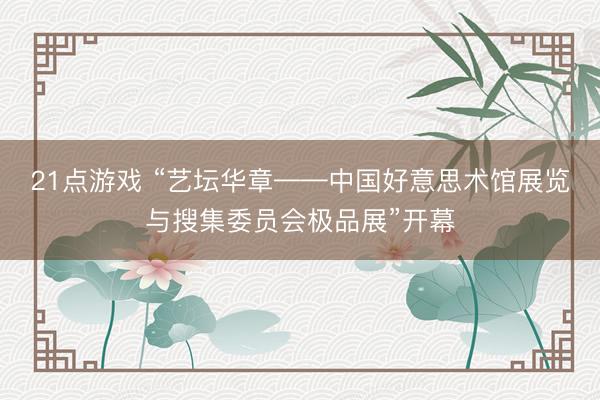 21点游戏 “艺坛华章——中国好意思术馆展览与搜集委员会极品展”开幕