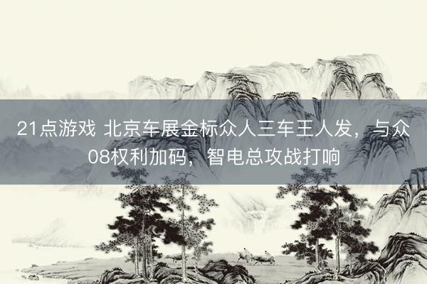 21点游戏 北京车展金标众人三车王人发，与众08权利加码，智电总攻战打响
