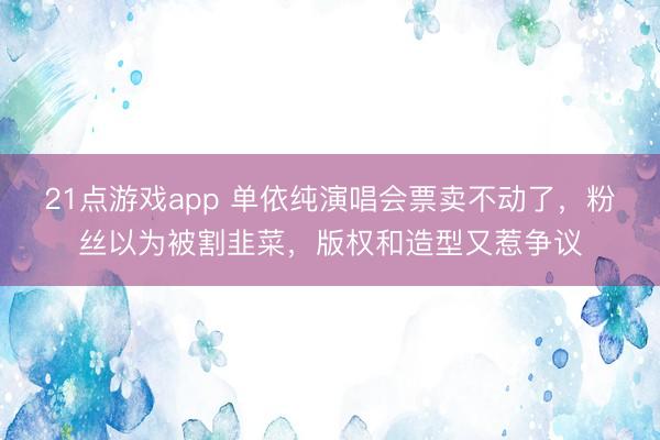 21点游戏app 单依纯演唱会票卖不动了，粉丝以为被割韭菜，版权和造型又惹争议