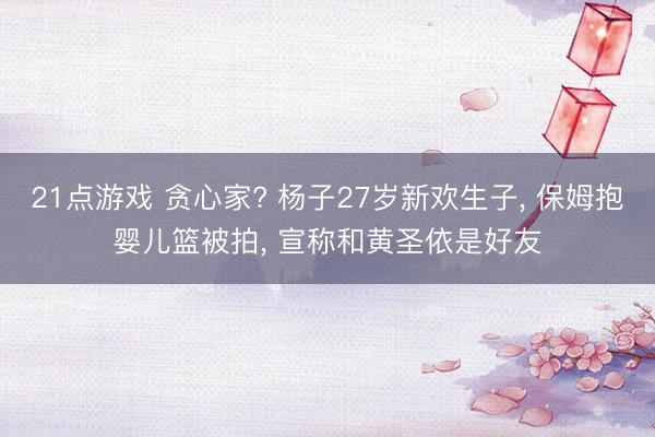 21点游戏 贪心家? 杨子27岁新欢生子, 保姆抱婴儿篮被拍, 宣称和黄圣依是好友