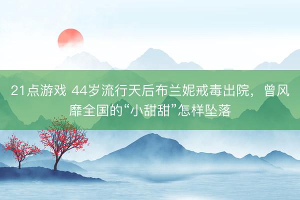 21点游戏 44岁流行天后布兰妮戒毒出院，曾风靡全国的“小甜甜”怎样坠落