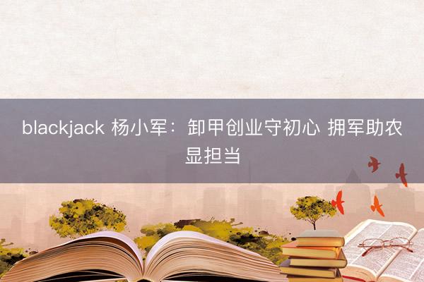 blackjack 杨小军：卸甲创业守初心 拥军助农显担当